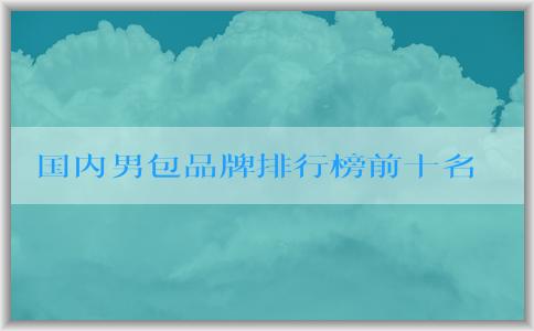 國內(nèi)男包品牌排行榜前十名及相關(guān)信息