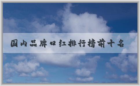 國(guó)內(nèi)品牌口紅排行榜前十名及其特點(diǎn)和適用場(chǎng)合