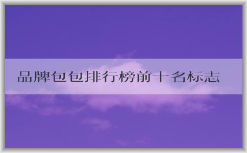 品牌包包排行榜前十名標(biāo)志男的價(jià)格、地位和備受推崇的原因