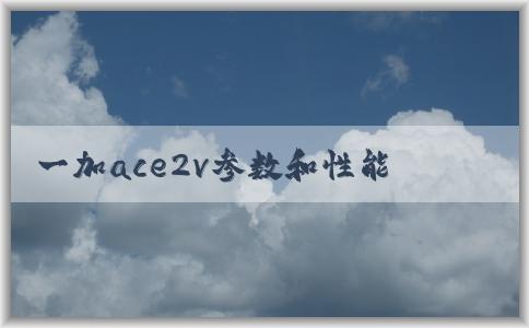 一加ace2v參數(shù)和性能分析（包括處理器和攝像頭）